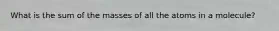 What is the sum of the masses of all the atoms in a molecule?