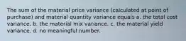 The sum of the material price variance (calculated at point of purchase) and material quantity variance equals a. the total cost variance. b. the material mix variance. c. the material yield variance. d. no meaningful number.