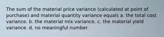 The sum of the material price variance (calculated at point of purchase) and material quantity variance equals a. the total cost variance. b. the material mix variance. c. the material yield variance. d. no meaningful number.