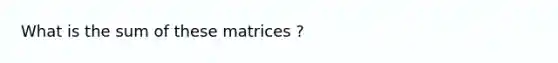 What is the sum of these matrices ?