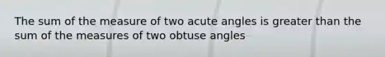 The sum of the measure of two <a href='https://www.questionai.com/knowledge/kGTf6ERP4p-acute-angle' class='anchor-knowledge'>acute angle</a>s is greater than the sum of the measures of two <a href='https://www.questionai.com/knowledge/kUlmd1S90V-obtuse-angle' class='anchor-knowledge'>obtuse angle</a>s