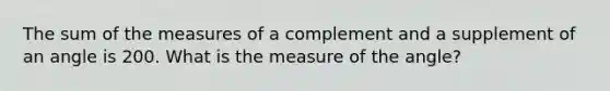 The sum of the measures of a complement and a supplement of an angle is 200. What is the measure of the angle?