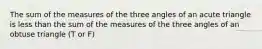 The sum of the measures of the three angles of an acute triangle is less than the sum of the measures of the three angles of an obtuse triangle (T or F)