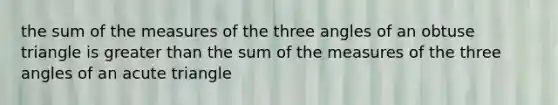 the sum of the measures of the three angles of an <a href='https://www.questionai.com/knowledge/kOm7nZo7pG-obtuse-triangle' class='anchor-knowledge'>obtuse triangle</a> is greater than the sum of the measures of the three angles of an acute triangle