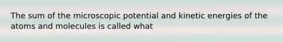 The sum of the microscopic potential and kinetic energies of the atoms and molecules is called what