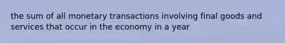 the sum of all monetary transactions involving final goods and services that occur in the economy in a year