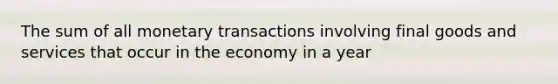 The sum of all monetary transactions involving final goods and services that occur in the economy in a year