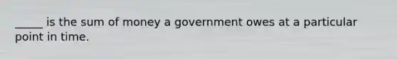 _____ is the sum of money a government owes at a particular point in time.