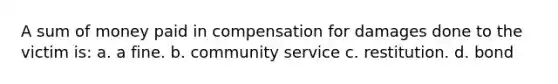 A sum of money paid in compensation for damages done to the victim is: a. a fine. b. community service c. restitution. d. bond