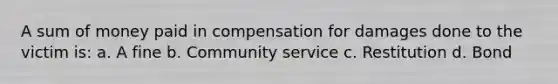 A sum of money paid in compensation for damages done to the victim is: a. A fine b. Community service c. Restitution d. Bond