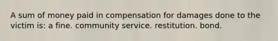 A sum of money paid in compensation for damages done to the victim is: a fine. community service. restitution. bond.