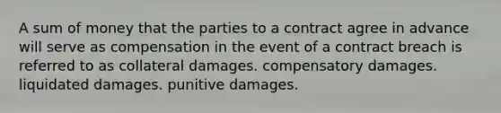 A sum of money that the parties to a contract agree in advance will serve as compensation in the event of a contract breach is referred to as collateral damages. compensatory damages. liquidated damages. punitive damages.