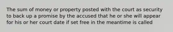 The sum of money or property posted with the court as security to back up a promise by the accused that he or she will appear for his or her court date if set free in the meantime is called