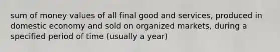 sum of money values of all final good and services, produced in domestic economy and sold on organized markets, during a specified period of time (usually a year)