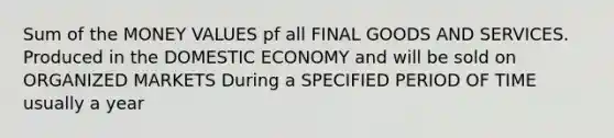 Sum of the MONEY VALUES pf all FINAL GOODS AND SERVICES. Produced in the DOMESTIC ECONOMY and will be sold on ORGANIZED MARKETS During a SPECIFIED PERIOD OF TIME usually a year