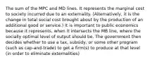 The sum of the MPC and MD lines. It represents the marginal cost to society incurred due to an externality. (Alternatively, it is the change in total social cost brought about by the production of an additional good or service.) It is important to public economics because it represents, when it intersects the MB line, where the socially optimal level of output should be. The government then decides whether to use a tax, subsidy, or some other program (such as cap-and-trade) to get a firm(s) to produce at that level (in order to eliminate externalities)