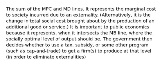 The sum of the MPC and MD lines. It represents the marginal cost to society incurred due to an externality. (Alternatively, it is the change in total social cost brought about by the production of an additional good or service.) It is important to public economics because it represents, when it intersects the MB line, where the socially optimal level of output should be. The government then decides whether to use a tax, subsidy, or some other program (such as cap-and-trade) to get a firm(s) to produce at that level (in order to eliminate externalities)