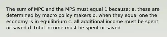 The sum of MPC and the MPS must equal 1 because: a. these are determined by macro policy makers b. when they equal one the economy is in equilibrium c. all additional income must be spent or saved d. total income must be spent or saved