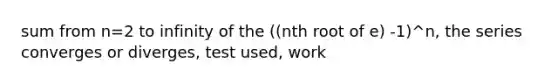 sum from n=2 to infinity of the ((nth root of e) -1)^n, the series converges or diverges, test used, work