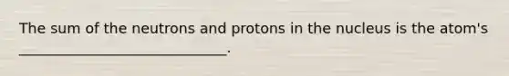 The sum of the neutrons and protons in the nucleus is the atom's _____________________________.