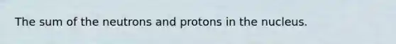 The sum of the neutrons and protons in the nucleus.