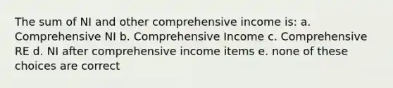 The sum of NI and other comprehensive income is: a. Comprehensive NI b. Comprehensive Income c. Comprehensive RE d. NI after comprehensive income items e. none of these choices are correct