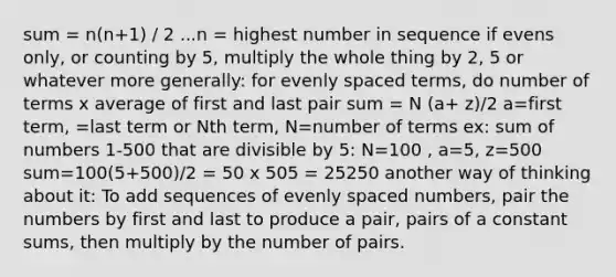 sum = n(n+1) / 2 ...n = highest number in sequence if evens only, or counting by 5, multiply the whole thing by 2, 5 or whatever more generally: for evenly spaced terms, do number of terms x average of first and last pair sum = N (a+ z)/2 a=first term, =last term or Nth term, N=number of terms ex: sum of numbers 1-500 that are divisible by 5: N=100 , a=5, z=500 sum=100(5+500)/2 = 50 x 505 = 25250 another way of thinking about it: To add sequences of evenly spaced numbers, pair the numbers by first and last to produce a pair, pairs of a constant sums, then multiply by the number of pairs.