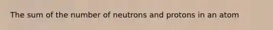 The sum of the number of neutrons and protons in an atom