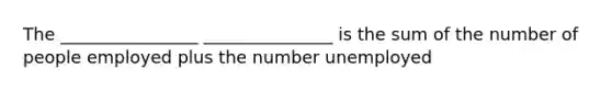 The ________________ _______________ is the sum of the number of people employed plus the number unemployed