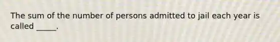 The sum of the number of persons admitted to jail each year is called _____.