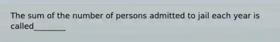 The sum of the number of persons admitted to jail each year is called________