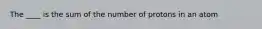 The ____ is the sum of the number of protons in an atom