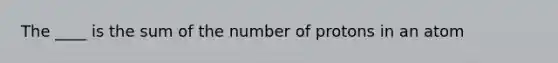 The ____ is the sum of the number of protons in an atom