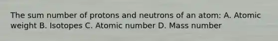 The sum number of protons and neutrons of an atom: A. Atomic weight B. Isotopes C. Atomic number D. Mass number