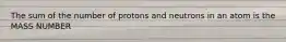 The sum of the number of protons and neutrons in an atom is the MASS NUMBER