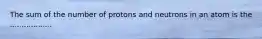 The sum of the number of protons and neutrons in an atom is the ..................