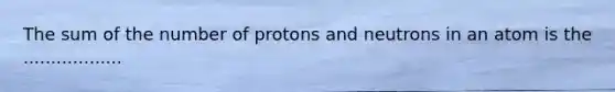 The sum of the number of protons and neutrons in an atom is the ..................