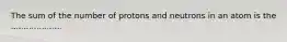 The sum of the number of protons and neutrons in an atom is the ....................