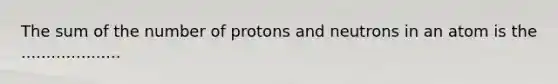 The sum of the number of protons and neutrons in an atom is the ....................