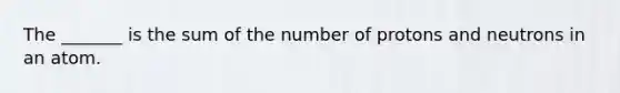 The _______ is the sum of the number of protons and neutrons in an atom.