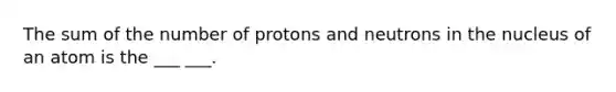 The sum of the number of protons and neutrons in the nucleus of an atom is the ___ ___.