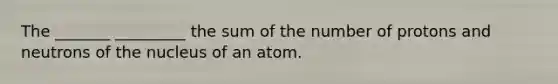 The _______ _________ the sum of the number of protons and neutrons of the nucleus of an atom.