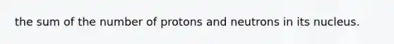 the sum of the number of protons and neutrons in its nucleus.