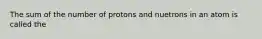 The sum of the number of protons and nuetrons in an atom is called the