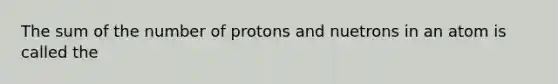 The sum of the number of protons and nuetrons in an atom is called the