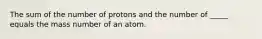 The sum of the number of protons and the number of _____ equals the mass number of an atom.