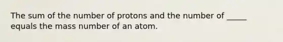 The sum of the number of protons and the number of _____ equals the mass number of an atom.