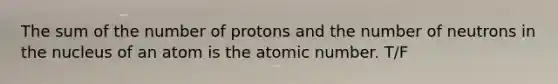 The sum of the number of protons and the number of neutrons in the nucleus of an atom is the atomic number. T/F