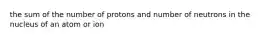 the sum of the number of protons and number of neutrons in the nucleus of an atom or ion