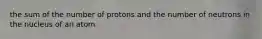 the sum of the number of protons and the number of neutrons in the nucleus of an atom